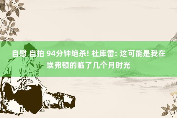 自慰 自拍 94分钟绝杀! 杜库雷: 这可能是我在埃弗顿的临了几个月时光