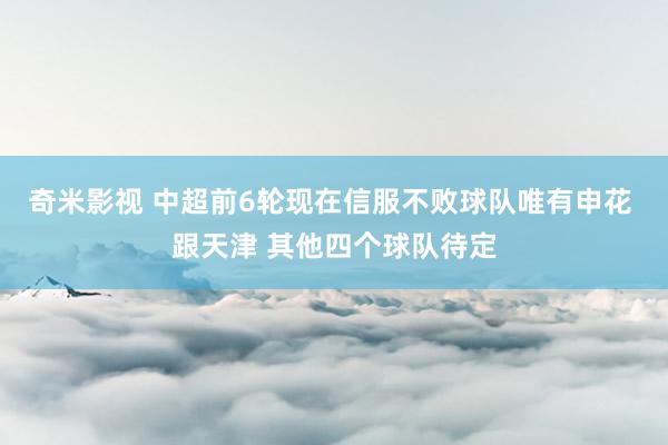 奇米影视 中超前6轮现在信服不败球队唯有申花 跟天津 其他四个球队待定