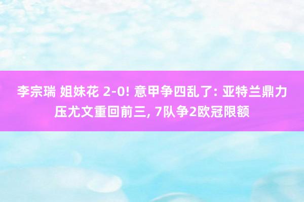 李宗瑞 姐妹花 2-0! 意甲争四乱了: 亚特兰鼎力压尤文重回前三， 7队争2欧冠限额