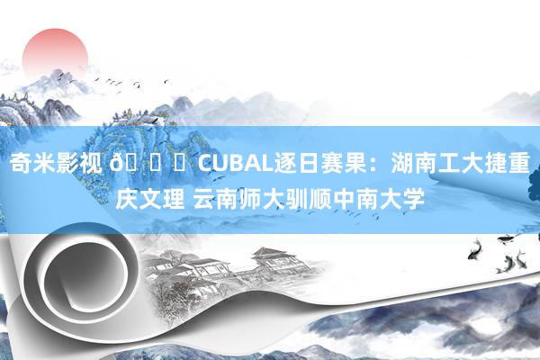 奇米影视 👊CUBAL逐日赛果：湖南工大捷重庆文理 云南师大驯顺中南大学