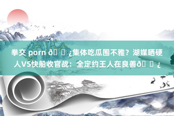 拳交 porn 🍿集体吃瓜围不雅？湖媒晒硬人VS快船收官战：全定约王人在良善🍿
