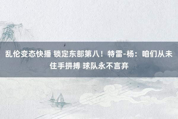 乱伦变态快播 锁定东部第八！特雷-杨：咱们从未住手拼搏 球队永不言弃