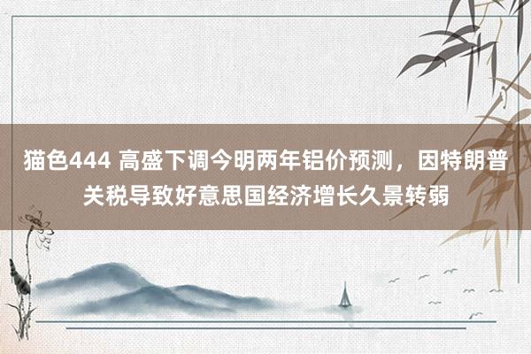 猫色444 高盛下调今明两年铝价预测，因特朗普关税导致好意思国经济增长久景转弱