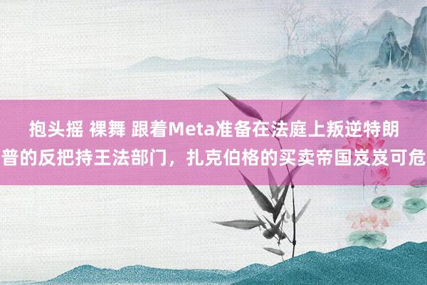 抱头摇 裸舞 跟着Meta准备在法庭上叛逆特朗普的反把持王法部门，扎克伯格的买卖帝国岌岌可危