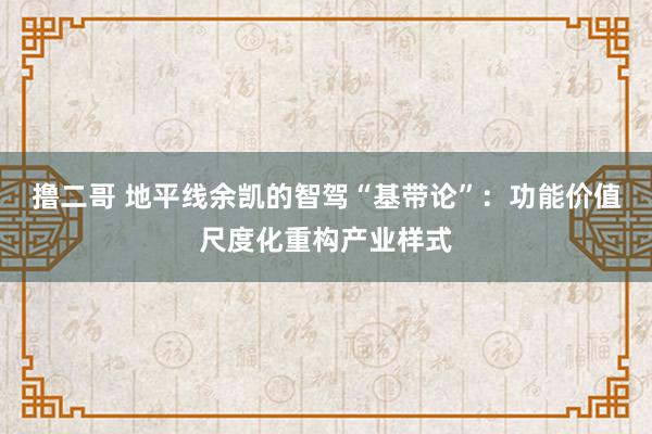 撸二哥 地平线余凯的智驾“基带论”：功能价值尺度化重构产业样式