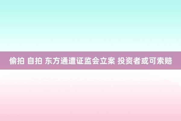 偷拍 自拍 东方通遭证监会立案 投资者或可索赔