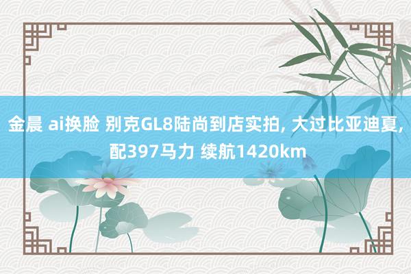 金晨 ai换脸 别克GL8陆尚到店实拍， 大过比亚迪夏， 配397马力 续航1420km