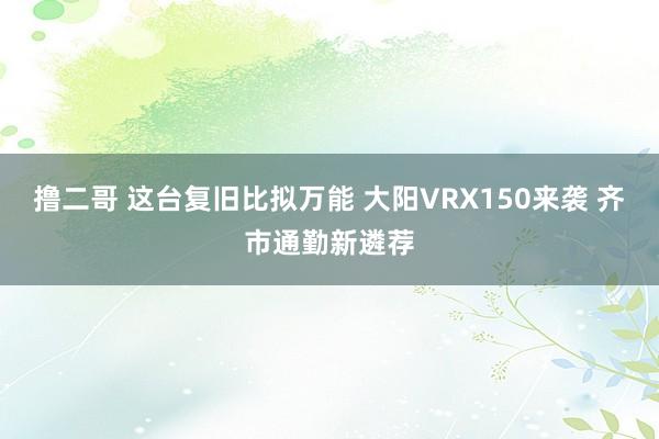 撸二哥 这台复旧比拟万能 大阳VRX150来袭 齐市通勤新遴荐