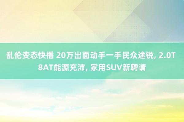 乱伦变态快播 20万出面动手一手民众途锐， 2.0T 8AT能源充沛， 家用SUV新聘请