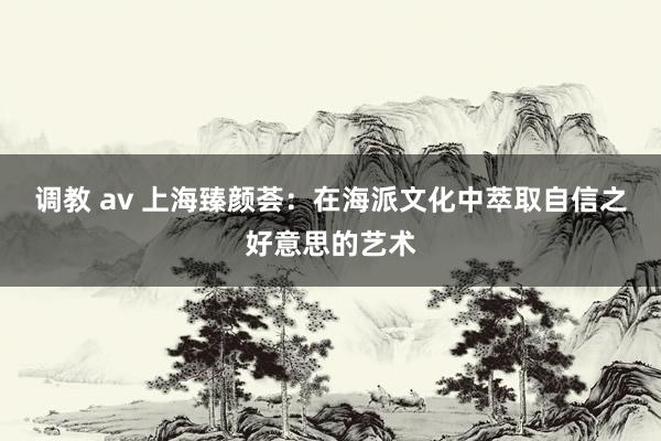 调教 av 上海臻颜荟：在海派文化中萃取自信之好意思的艺术