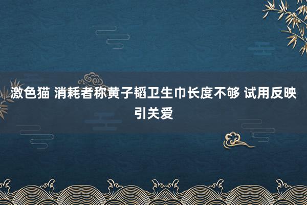 激色猫 消耗者称黄子韬卫生巾长度不够 试用反映引关爱