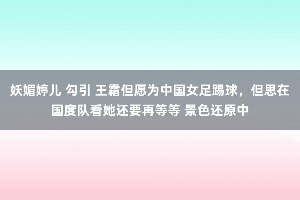 妖媚婷儿 勾引 王霜但愿为中国女足踢球，但思在国度队看她还要再等等 景色还原中