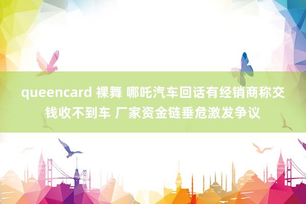 queencard 裸舞 哪吒汽车回话有经销商称交钱收不到车 厂家资金链垂危激发争议