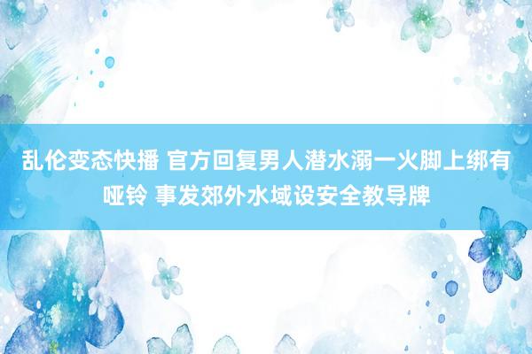 乱伦变态快播 官方回复男人潜水溺一火脚上绑有哑铃 事发郊外水域设安全教导牌