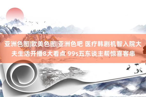 亚洲色图|欧美色图|亚洲色吧 医疗韩剧机智入院大夫生活开播8大看点 99s五东谈主帮惊喜客串