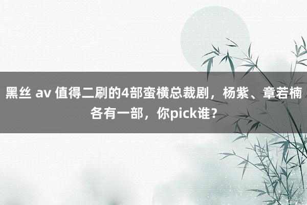 黑丝 av 值得二刷的4部蛮横总裁剧，杨紫、章若楠各有一部，你pick谁？