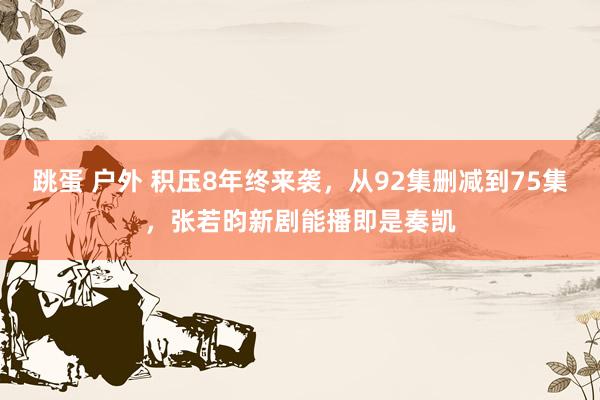 跳蛋 户外 积压8年终来袭，从92集删减到75集，张若昀新剧能播即是奏凯