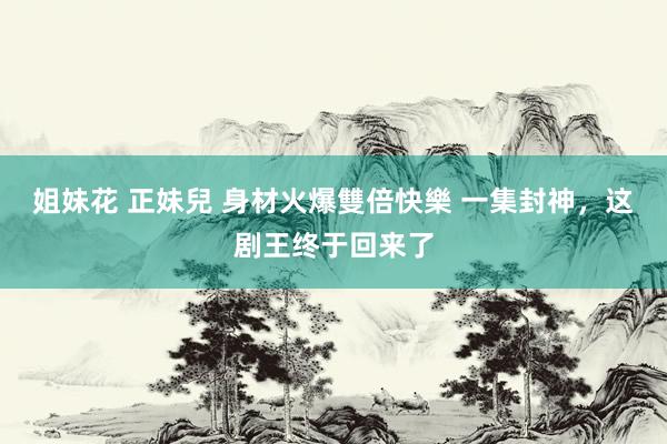 姐妹花 正妹兒 身材火爆雙倍快樂 一集封神，这剧王终于回来了