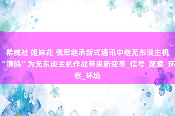 希威社 姐妹花 俄军继承新式通讯中继无东谈主机，“嘲鸫”为无东谈主机作战带来新变革_信号_窥察_环境
