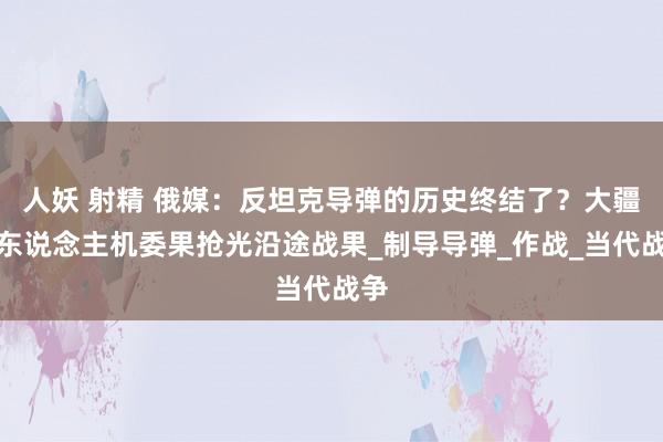 人妖 射精 俄媒：反坦克导弹的历史终结了？大疆无东说念主机委果抢光沿途战果_制导导弹_作战_当代战争