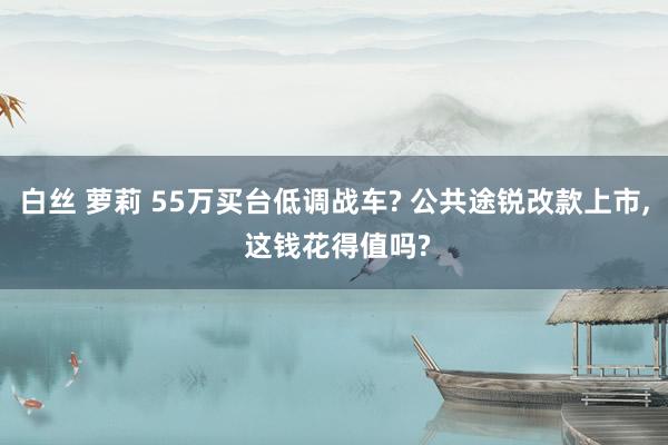 白丝 萝莉 55万买台低调战车? 公共途锐改款上市， 这钱花得值吗?