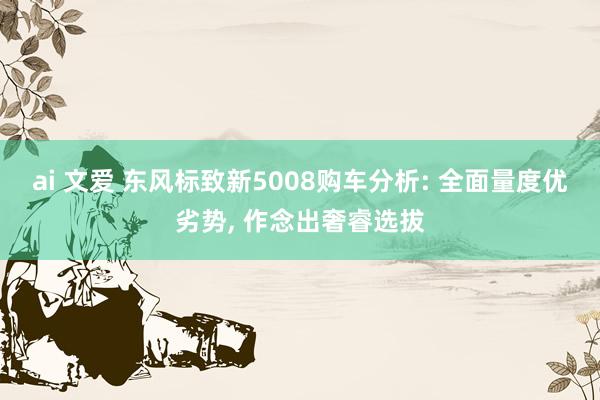 ai 文爱 东风标致新5008购车分析: 全面量度优劣势， 作念出奢睿选拔