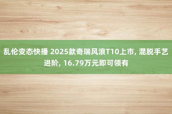 乱伦变态快播 2025款奇瑞风浪T10上市， 混脱手艺进阶， 16.79万元即可领有