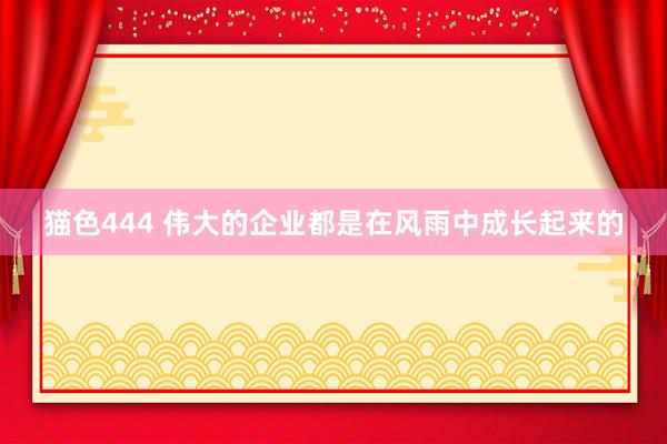 猫色444 伟大的企业都是在风雨中成长起来的