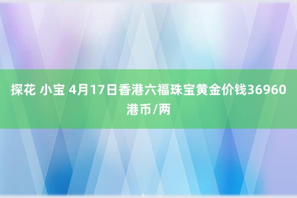 探花 小宝 4月17日香港六福珠宝黄金价钱36960港币/两