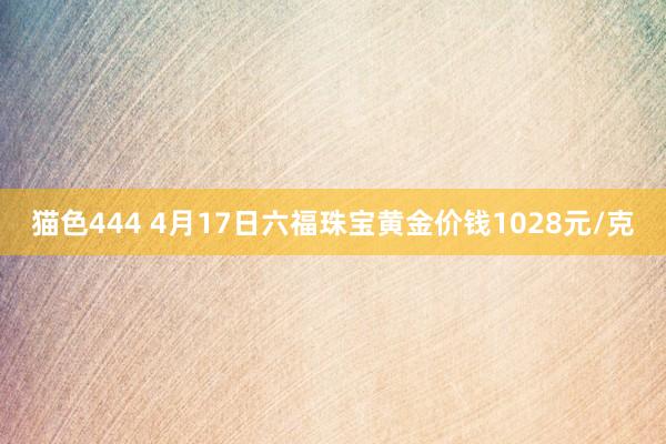 猫色444 4月17日六福珠宝黄金价钱1028元/克