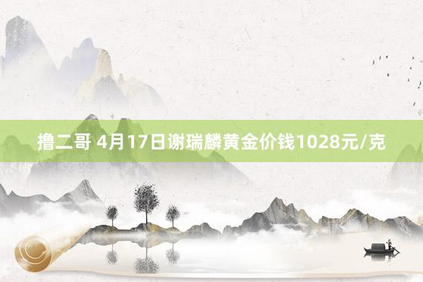 撸二哥 4月17日谢瑞麟黄金价钱1028元/克