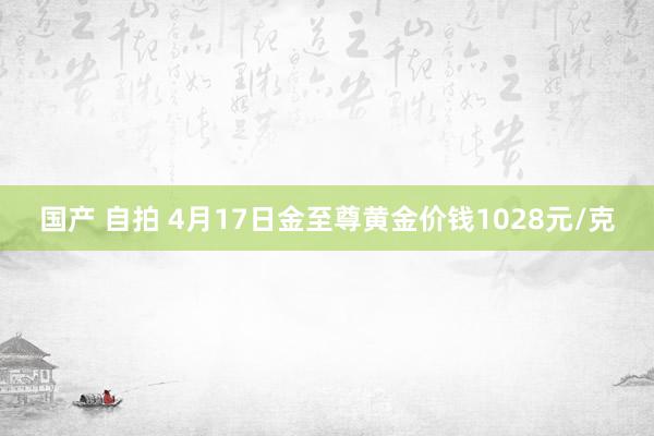 国产 自拍 4月17日金至尊黄金价钱1028元/克