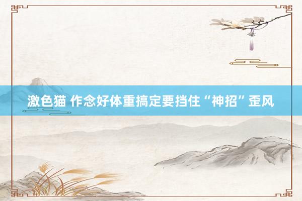 激色猫 作念好体重搞定要挡住“神招”歪风