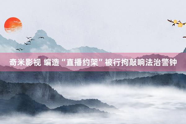 奇米影视 编造“直播约架”被行拘敲响法治警钟