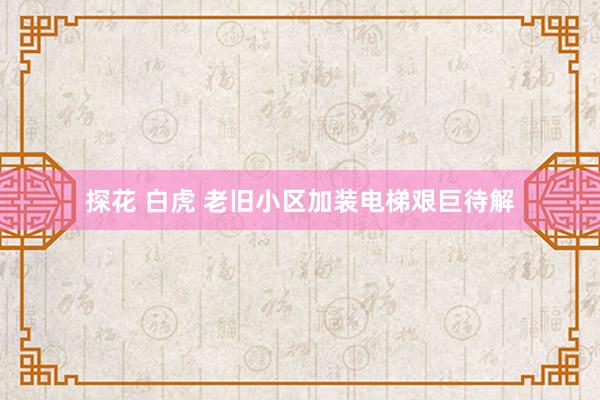 探花 白虎 老旧小区加装电梯艰巨待解