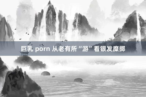 巨乳 porn 从老有所“游”看银发糜掷