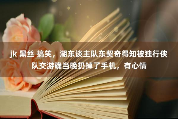 jk 黑丝 搞笑，湖东谈主队东契奇得知被独行侠队交游确当晚扔掉了手机，有心情
