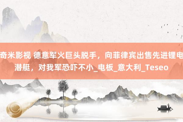 奇米影视 德意军火巨头脱手，向菲律宾出售先进锂电潜艇，对我军恐吓不小_电板_意大利_Teseo