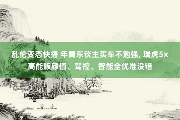乱伦变态快播 年青东谈主买车不勉强， 瑞虎5x高能版颜值、驾控、智能全优准没错