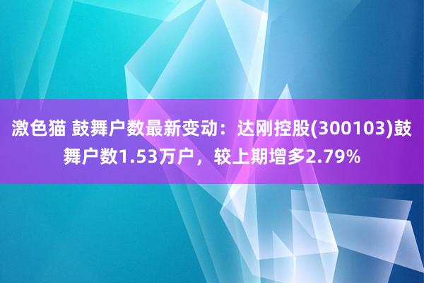 激色猫 鼓舞户数最新变动：达刚控股(300103)鼓舞户数1.53万户，较上期增多2.79%
