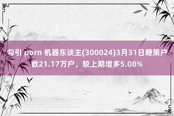 勾引 porn 机器东谈主(300024)3月31日鞭策户数21.17万户，较上期增多5.08%