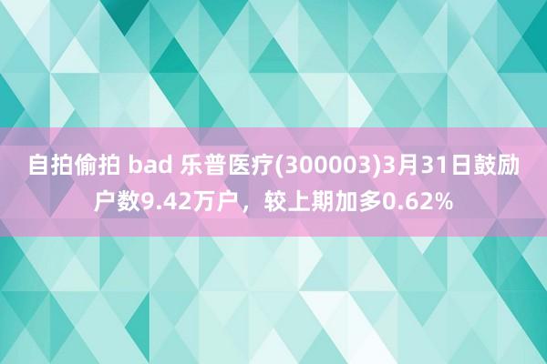 自拍偷拍 bad 乐普医疗(300003)3月31日鼓励户数9.42万户，较上期加多0.62%