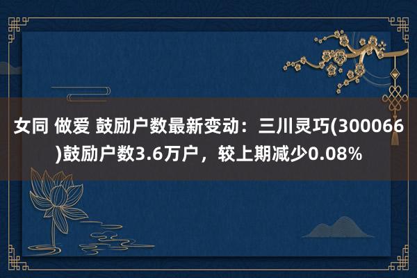 女同 做爱 鼓励户数最新变动：三川灵巧(300066)鼓励户数3.6万户，较上期减少0.08%