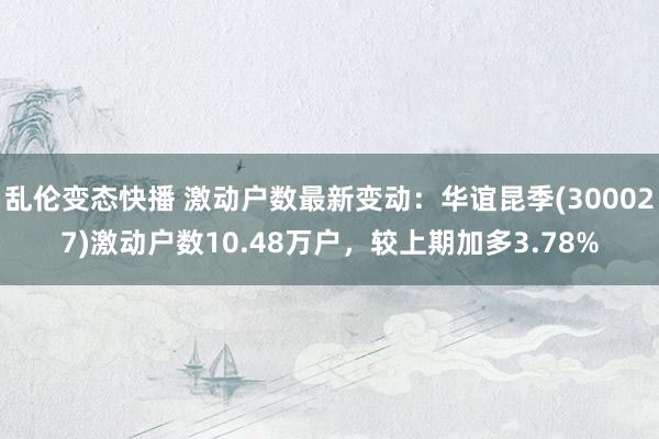 乱伦变态快播 激动户数最新变动：华谊昆季(300027)激动户数10.48万户，较上期加多3.78%