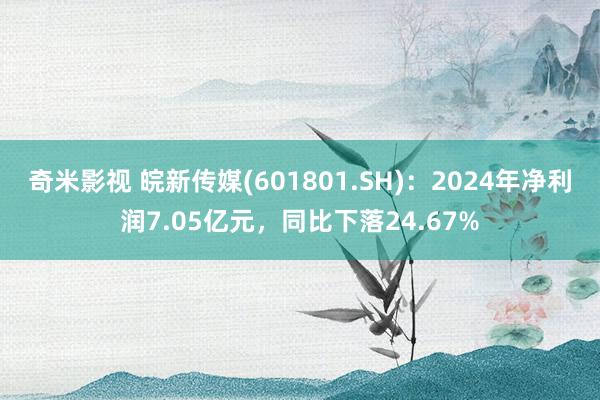 奇米影视 皖新传媒(601801.SH)：2024年净利润7.05亿元，同比下落24.67%