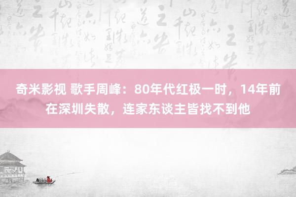 奇米影视 歌手周峰：80年代红极一时，14年前在深圳失散，连家东谈主皆找不到他