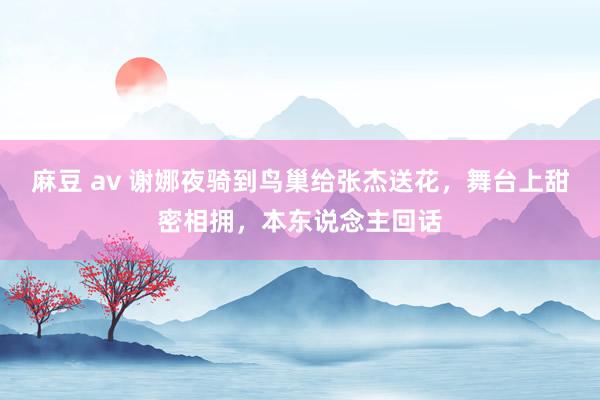 麻豆 av 谢娜夜骑到鸟巢给张杰送花，舞台上甜密相拥，本东说念主回话