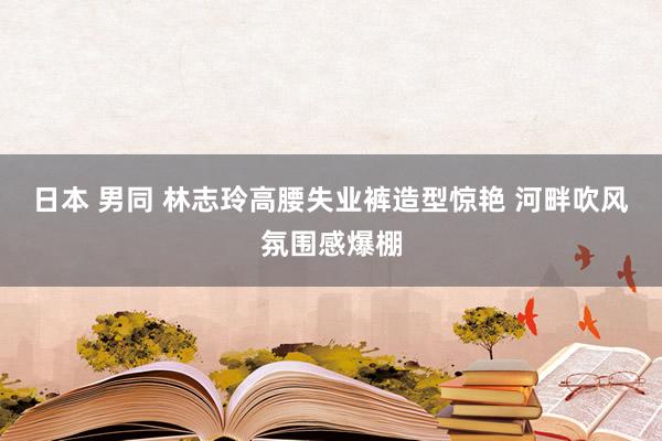 日本 男同 林志玲高腰失业裤造型惊艳 河畔吹风氛围感爆棚