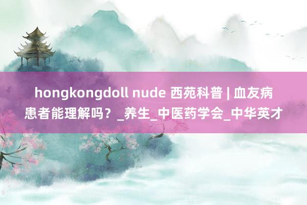 hongkongdoll nude 西苑科普 | 血友病患者能理解吗？_养生_中医药学会_中华英才