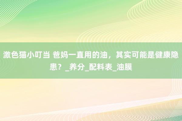 激色猫小叮当 爸妈一直用的油，其实可能是健康隐患？_养分_配料表_油膜